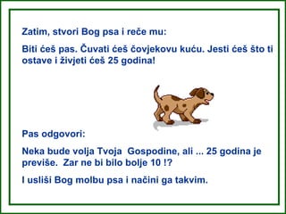 Zatim, stvori Bog psa i reče mu:
Biti ćeš pas. Čuvati ćeš čovjekovu kuću. Jesti ćeš što ti
ostave i živjeti ćeš 25 godina!




Pas odgovori:
Neka bude volja Tvoja Gospodine, ali ... 25 godina je
previše. Zar ne bi bilo bolje 10 !?
I usliši Bog molbu psa i načini ga takvim.
 
