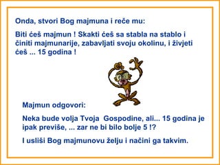 Onda, stvori Bog majmuna i reče mu:
Biti ćeš majmun ! Skakti ćeš sa stabla na stablo i
činiti majmunarije, zabavljati svoju okolinu, i živjeti
ćeš ... 15 godina !




  Majmun odgovori:
  Neka bude volja Tvoja Gospodine, ali... 15 godina je
  ipak previše, ... zar ne bi bilo bolje 5 !?
  I usliši Bog majmunovu želju i načini ga takvim.
 
