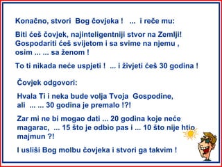 Konačno, stvori Bog čovjeka ! ... i reče mu:
Biti ćeš čovjek, najinteligentniji stvor na Zemlji!
Gospodariti ćeš svijetom i sa svime na njemu ,
osim ... ... sa ženom !
To ti nikada neće uspjeti ! ... i živjeti ćeš 30 godina !

Čovjek odgovori:
Hvala Ti i neka bude volja Tvoja Gospodine,
ali ... ... 30 godina je premalo !?!
Zar mi ne bi mogao dati ... 20 godina koje neće
magarac, ... 15 što je odbio pas i ... 10 što nije htio
majmun ?!
I usliši Bog molbu čovjeka i stvori ga takvim !
 