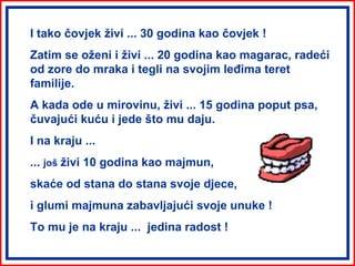I tako čovjek živi ... 30 godina kao čovjek !
Zatim se oženi i živi ... 20 godina kao magarac, radeći
od zore do mraka i tegli na svojim leđima teret
familije.
A kada ode u mirovinu, živi ... 15 godina poput psa,
čuvajući kuću i jede što mu daju.
I na kraju ...
... još živi 10 godina kao majmun,
skaće od stana do stana svoje djece,
i glumi majmuna zabavljajući svoje unuke !
To mu je na kraju ... jedina radost !
 