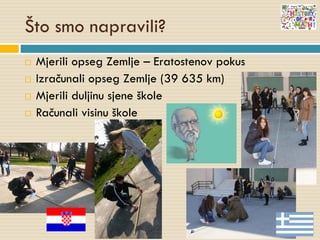 Što smo napravili?
 Mjerili opseg Zemlje – Eratostenov pokus
 Izračunali opseg Zemlje (39 635 km)
 Mjerili duljinu sjene škole
 Računali visinu škole
 