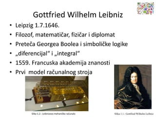 Gottfried Wilhelm Leibniz
• Leipzig 1.7.1646.
• Filozof, matematičar, fizičar i diplomat
• Preteča Georgea Boolea i simboličke logike
• „diferencijal“ i „integral“
• 1559. Francuska akademija znanosti
• Prvi model računalnog stroja
Slika 1.1.: Gottfried Wilhelm LeibnizSlika 1.2.: Leibnizovo mehaničko računalo
 