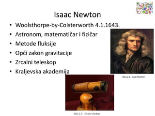 Isaac Newton
• Woolsthorpe-by-Colsterworth 4.1.1643.
• Astronom, matematičar i fizičar
• Metode fluksije
• Opći zakon gravitacije
• Zrcalni teleskop
• Kraljevska akademija
Slika 2.1.: Isaac Newton
Slika 2.2.: Zrcalni teleskop
 