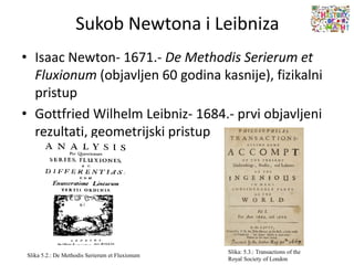 Sukob Newtona i Leibniza
• Isaac Newton- 1671.- De Methodis Serierum et
Fluxionum (objavljen 60 godina kasnije), fizikalni
pristup
• Gottfried Wilhelm Leibniz- 1684.- prvi objavljeni
rezultati, geometrijski pristup
Slika 5.2.: De Methodis Serierum et Fluxionum
Slika: 5.3.: Transactions of the
Royal Society of London
 