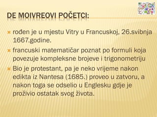 DE MOIVREOVI POČETCI:
 rođen je u mjestu Vitry u Francuskoj, 26.svibnja
1667.godine.
 francuski matematičar poznat po formuli koja
povezuje kompleksne brojeve i trigonometriju
 Bio je protestant, pa je neko vrijeme nakon
edikta iz Nantesa (1685.) proveo u zatvoru, a
nakon toga se odselio u Englesku gdje je
proživio ostatak svog života.
 