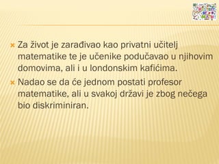  Za život je zarađivao kao privatni učitelj
matematike te je učenike podučavao u njihovim
domovima, ali i u londonskim kafićima.
 Nadao se da će jednom postati profesor
matematike, ali u svakoj državi je zbog nečega
bio diskriminiran.
 
