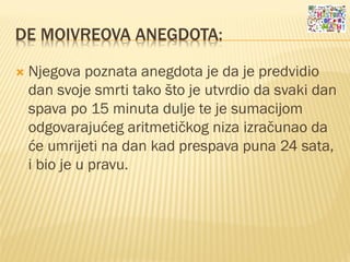 DE MOIVREOVA ANEGDOTA:
 Njegova poznata anegdota je da je predvidio
dan svoje smrti tako što je utvrdio da svaki dan
spava po 15 minuta dulje te je sumacijom
odgovarajućeg aritmetičkog niza izračunao da
će umrijeti na dan kad prespava puna 24 sata,
i bio je u pravu.
 