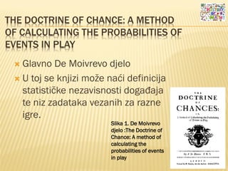 THE DOCTRINE OF CHANCE: A METHOD
OF CALCULATING THE PROBABILITIES OF
EVENTS IN PLAY
 Glavno De Moivrevo djelo
 U toj se knjizi može naći definicija
statističke nezavisnosti događaja
te niz zadataka vezanih za razne
igre.
Slika 1. De Moivrevo
djelo :The Doctrine of
Chance: A method of
calculating the
probabilities of events
in play
 