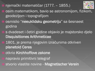  njemački matematičar (1777. – 1855.)
 osim matematikom, bavio se astronomijom, fizikom,
geodezijom i topografijom
 osmislio “neeuklidsku geometriju” sa šesnaest
godina
 s dvadeset i četiri godine objavio je majstorsko djelo
Disquisitiones Arithmeticae
 1801. je prema njegovim izračunima otkriven
planetoid Ceres
 otkrio Kirchhoffove zakone
 napravio primitivni telegraf
 stvorio vlastite novine - Magnetischer Verein
 