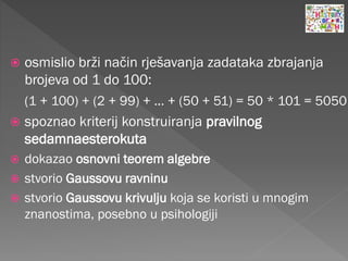  osmislio brži način rješavanja zadataka zbrajanja
brojeva od 1 do 100:
(1 + 100) + (2 + 99) + ... + (50 + 51) = 50 * 101 = 5050
 spoznao kriterij konstruiranja pravilnog
sedamnaesterokuta
 dokazao osnovni teorem algebre
 stvorio Gaussovu ravninu
 stvorio Gaussovu krivulju koja se koristi u mnogim
znanostima, posebno u psihologiji
 