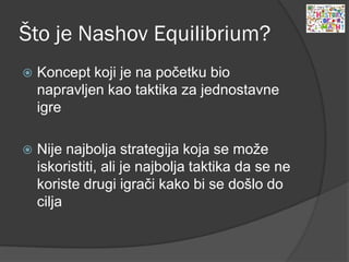 Što je Nashov Equilibrium?
 Koncept koji je na početku bio
napravljen kao taktika za jednostavne
igre
 Nije najbolja strategija koja se može
iskoristiti, ali je najbolja taktika da se ne
koriste drugi igrači kako bi se došlo do
cilja
 