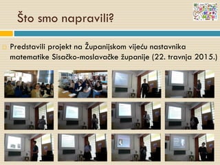 Što smo napravili?
 Predstavili projekt na Županijskom vijeću nastavnika
matematike Sisačko-moslavačke županije (22. travnja 2015.)
 
