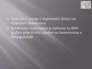 Naše prvo znanje o matematici dolazi od
Egipćana i Babilonaca
 Babilonska matematika je datirana za 4000
godina prije Krista zajedno sa Sumeranima u
Mezopotamiji
 