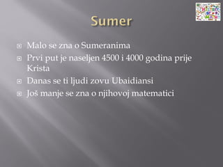  Malo se zna o Sumeranima
 Prvi put je naseljen 4500 i 4000 godina prije
Krista
 Danas se ti ljudi zovu Ubaidiansi
 Još manje se zna o njihovoj matematici
 