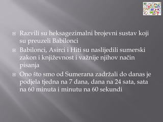  Razvili su heksagezimalni brojevni sustav koji
su preuzeli Babilonci
 Babilonci, Asirci i Hiti su naslijedili sumerski
zakon i književnost i važnije njihov način
pisanja
 Ono što smo od Sumerana zadržali do danas je
podjela tjedna na 7 dana, dana na 24 sata, sata
na 60 minuta i minutu na 60 sekundi
 