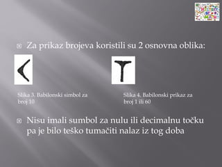  Za prikaz brojeva koristili su 2 osnovna oblika:
 Nisu imali sumbol za nulu ili decimalnu točku
pa je bilo teško tumačiti nalaz iz tog doba
Slika 3. Babilonski simbol za
broj 10
Slika 4. Babilonski prikaz za
broj 1 ili 60
 