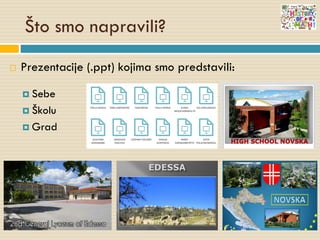 Što smo napravili?
 Prezentacije (.ppt) kojima smo predstavili:
 Sebe
 Školu
 Grad
 