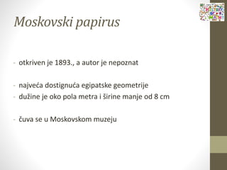 Moskovski papirus
- otkriven je 1893., a autor je nepoznat
- najveća dostignuća egipatske geometrije
- dužine je oko pola metra i širine manje od 8 cm
- čuva se u Moskovskom muzeju
 