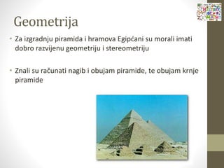 Geometrija
• Za izgradnju piramida i hramova Egipćani su morali imati
dobro razvijenu geometriju i stereometriju
• Znali su računati nagib i obujam piramide, te obujam krnje
piramide
 