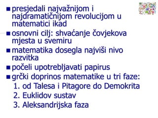  presjedali najvažnijom i
najdramatičnijom revolucijom u
matematici ikad
 osnovni cilj: shvaćanje čovjekova
mjesta u svemiru
 matematika dosegla najviši nivo
razvitka
 počeli upotrebljavati papirus
 grčki doprinos matematike u tri faze:
1. od Talesa i Pitagore do Demokrita
2. Euklidov sustav
3. Aleksandrijska faza
 