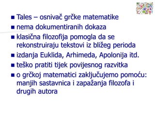  Tales – osnivač grčke matematike
 nema dokumentiranih dokaza
 klasična filozofija pomogla da se
rekonstruiraju tekstovi iz bližeg perioda
 izdanja Euklida, Arhimeda, Apolonija itd.
 teško pratiti tijek povijesnog razvitka
 o grčkoj matematici zaključujemo pomoću:
manjih sastavnica i zapažanja filozofa i
drugih autora
 
