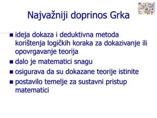  ideja dokaza i deduktivna metoda
korištenja logičkih koraka za dokazivanje ili
opovrgavanje teorija
 dalo je matematici snagu
 osigurava da su dokazane teorije istinite
 postavilo temelje za sustavni pristup
matematici
Najvažniji doprinos Grka
 
