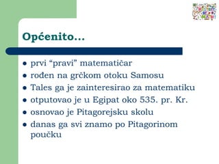 Općenito...
 prvi “pravi” matematičar
 rođen na grčkom otoku Samosu
 Tales ga je zainteresirao za matematiku
 otputovao je u Egipat oko 535. pr. Kr.
 osnovao je Pitagorejsku skolu
 danas ga svi znamo po Pitagorinom
poučku
 