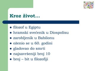 Kroz život...
 filozof u Egiptu
 hramski svećenik u Diospolisu
 zarobljenik u Babilonu
 oženio se u 60. godini
 gladovao do smrti
 najsavršeniji broj 10
 broj – bit u filozofiji
 