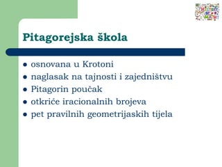 Pitagorejska škola
 osnovana u Krotoni
 naglasak na tajnosti i zajedništvu
 Pitagorin poučak
 otkriće iracionalnih brojeva
 pet pravilnih geometrijaskih tijela
 