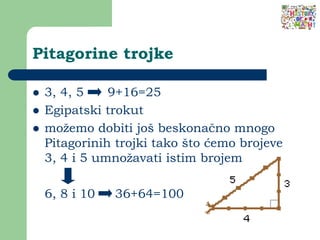 Pitagorine trojke
 3, 4, 5 9+16=25
 Egipatski trokut
 možemo dobiti još beskonačno mnogo
Pitagorinih trojki tako što ćemo brojeve
3, 4 i 5 umnožavati istim brojem
6, 8 i 10 36+64=100
 