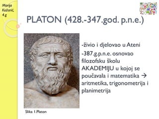 PLATON (428.-347.god. p.n.e.)
-živio i djelovao u Ateni
-387.g.p.n.e. osnovao
filozofsku školu
AKADEMIJU u kojoj se
poučavala i matematika 
aritmetika, trigonometrija i
planimetrija
Slika 1.Platon
Marija
Kožarić,
4.g
 