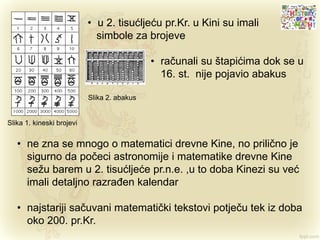 • u 2. tisućljeću pr.Kr. u Kini su imali
simbole za brojeve
• računali su štapićima dok se u
16. st. nije pojavio abakus
Slika 1. kineski brojevi
Slika 2. abakus
• ne zna se mnogo o matematici drevne Kine, no prilično je
sigurno da počeci astronomije i matematike drevne Kine
sežu barem u 2. tisućljeće pr.n.e. ,u to doba Kinezi su već
imali detaljno razrađen kalendar
• najstariji sačuvani matematički tekstovi potječu tek iz doba
oko 200. pr.Kr.
 