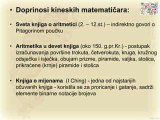 • Doprinosi kineskih matematičara:
• Sveta knjiga o aritmetici (2. – 12.st.) – indirektno govori o
Pitagorinom poučku
• Aritmetika u devet knjiga (oko 150. g.pr.Kr.) - postupak
izračunavanja površine trokuta, četverokuta, kruga, kružnog
odsječka i isječka, obujam prizme, piramide, valjka, stošca,
prikraćene (krnje) piramide i stošca
• Knjiga o mijenama (I Ching) - jedna od najstarijih
očuvanih knjiga - koristila se za proricanje i gatanje, sadrži
elemente binarne notacije brojeva
 