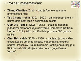 • Poznati matematičari:
• Zhang Qiu-Jian (5. st.) - dao je formulu za sumu
aritmetičkog niza
• Tsu Chung – chih (430. – 500.) – za vrijednost broja π
uzima daje šest točnih decimalnih mjesta
• Quin Jiu - Shao (1202. -1261.) - tražio je rješenja
jednadžbi metodom koju nazivamo Hornerova (William
Horner, 1819.), iako je u Kini bila poznata 500 godina
ranije
• Chu Shih - kieh (1270. - 1330.) - napisao je dva važna
teksta koji su vrhunac kineske matematike, tekstovi
sadrže ˝Pascalov˝ trokut binomnih koeficijenata, koji je u
Kini poznat četiri stoljeća prije no što ga je Pascal
˝otkrio˝.
 