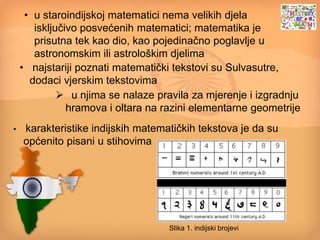 • u staroindijskoj matematici nema velikih djela
isključivo posvećenih matematici; matematika je
prisutna tek kao dio, kao pojedinačno poglavlje u
astronomskim ili astrološkim djelima
• najstariji poznati matematički tekstovi su Sulvasutre,
dodaci vjerskim tekstovima
 u njima se nalaze pravila za mjerenje i izgradnju
hramova i oltara na razini elementarne geometrije
• karakteristike indijskih matematičkih tekstova je da su
općenito pisani u stihovima
Slika 1. indijski brojevi
 