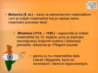 • Mahavira (9. st.) – bavio se elementarnom matematikom
i prvi je indijski matematičar koji je napisao samo
matematici posvećen tekst
• Bhaskara (1114. – 1185.) - najpoznatiji je indijski
matematičar do 12. stoljeća, puno je doprinjeo
razumijevanju brojevnih sustava i rješavanju
jednadžbi, dokazivao je i Pitagorin poučak
• glavna su mu matematička djela
Lilavati i Bijaganita, bavio se
ravninskom i sfernom trigonometrijom,
 