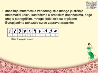 • današnja matematika zapadnog stila mnogo je sličnija
matematici kakvu susrećemo u arapskim doprinosima, nego
onoj u starogrčkim, mnoge ideje koje su pripisane
Europljanima pokazale su se zapravo arapskim
Slika 1. arapski brojevi
 