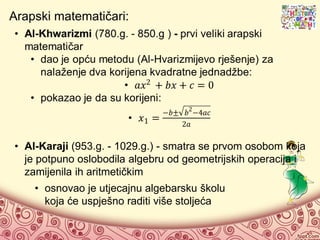 Arapski matematičari:
• Al-Karaji (953.g. - 1029.g.) - smatra se prvom osobom koja
je potpuno oslobodila algebru od geometrijskih operacija i
zamijenila ih aritmetičkim
• osnovao je utjecajnu algebarsku školu
koja će uspješno raditi više stoljeća
 