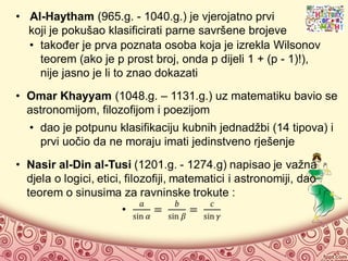 • Al-Haytham (965.g. - 1040.g.) je vjerojatno prvi
koji je pokušao klasificirati parne savršene brojeve
• također je prva poznata osoba koja je izrekla Wilsonov
teorem (ako je p prost broj, onda p dijeli 1 + (p - 1)!),
nije jasno je li to znao dokazati
• Omar Khayyam (1048.g. – 1131.g.) uz matematiku bavio se
astronomijom, filozofijom i poezijom
• dao je potpunu klasifikaciju kubnih jednadžbi (14 tipova) i
prvi uočio da ne moraju imati jedinstveno rješenje
 