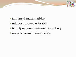  talijanski matematičar
 mladost proveo u Arabiji
 temelj njegove matematike je broj
 iza sebe ostavio niz otkrića
 