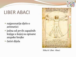 LIBER ABACI
 najpoznatije djelo o
aritmetici
 jedna od prvih zapadnih
knjiga u kojoj su opisane
arapske brojke
 četiri dijela
Slika 8. Liber Abaci
 