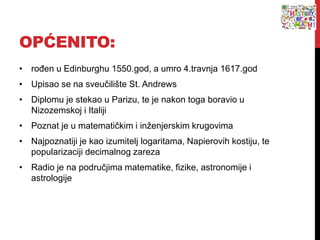 OPĆENITO:
• rođen u Edinburghu 1550.god, a umro 4.travnja 1617.god
• Upisao se na sveučilište St. Andrews
• Diplomu je stekao u Parizu, te je nakon toga boravio u
Nizozemskoj i Italiji
• Poznat je u matematičkim i inženjerskim krugovima
• Najpoznatiji je kao izumitelj logaritama, Napierovih kostiju, te
popularizaciji decimalnog zareza
• Radio je na područjima matematike, fizike, astronomije i
astrologije
 