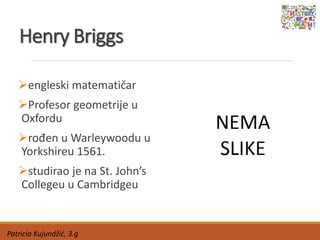 Henry Briggs
engleski matematičar
Profesor geometrije u
Oxfordu
rođen u Warleywoodu u
Yorkshireu 1561.
studirao je na St. John’s
Collegeu u Cambridgeu
Patricia Kujundžić, 3.g
 
