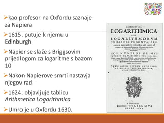 kao profesor na Oxfordu saznaje
za Napiera
1615. putuje k njemu u
Edinburgh
Napier se slaže s Briggsovim
prijedlogom za logaritme s bazom
10
Nakon Napierove smrti nastavja
njegov rad
1624. objavljuje tablicu
Arithmetica Logarithmica
Umro je u Oxfordu 1630.
 