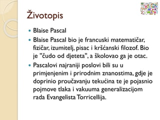 Životopis
 Blaise Pascal
 Blaise Pascal bio je francuski matematičar,
fizičar, izumitelj, pisac i kršćanski filozof. Bio
je ''čudo od djeteta'', a školovao ga je otac.
 Pascalovi najraniji poslovi bili su u
primjenjenim i prirodnim znanostima, gdje je
doprinio proučavanju tekućina te je pojasnio
pojmove tlaka i vakuuma generalizacijom
rada EvangelistaTorricellija.
 