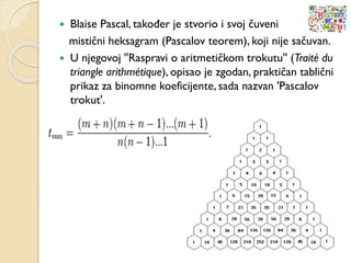  Blaise Pascal, također je stvorio i svoj čuveni
mistični heksagram (Pascalov teorem), koji nije sačuvan.
 U njegovoj ''Raspravi o aritmetičkom trokutu'' (Traité du
triangle arithmétique), opisao je zgodan, praktičan tablični
prikaz za binomne koeficijente, sada nazvan 'Pascalov
trokut'.
 