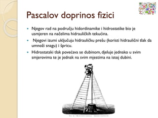 Pascalov doprinos fizici
 Njegov rad na području hidordinamike i hidrostatike bio je
usmjeren na načelima hidrauličkih tekućina.
 Njegovi izumi uključuju hidrauličku prešu (koristi hidraulični tlak da
umnoži snagu) i špricu.
 Hidrostatski tlak povećava se dubinom, djeluje jednako u svim
smjerovima te je jednak na svim mjestima na istoj dubini.
 