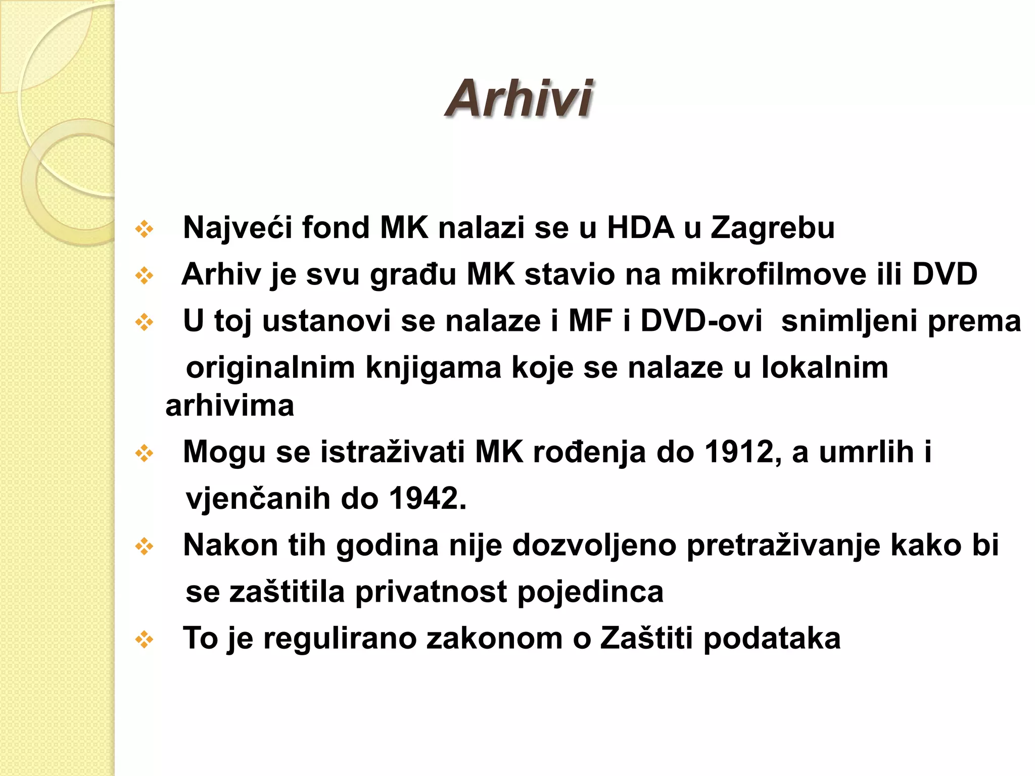 Arhivi

    Najveći fond MK nalazi se u HDA u Zagrebu
    Arhiv je svu graĎu MK stavio na mikrofilmove ili DVD
    U toj ustanovi se nalaze i MF i DVD-ovi snimljeni prema
     originalnim knjigama koje se nalaze u lokalnim
    arhivima
    Mogu se istraţivati MK roĎenja do 1912, a umrlih i
     vjenčanih do 1942.
    Nakon tih godina nije dozvoljeno pretraţivanje kako bi
     se zaštitila privatnost pojedinca
    To je regulirano zakonom o Zaštiti podataka
 