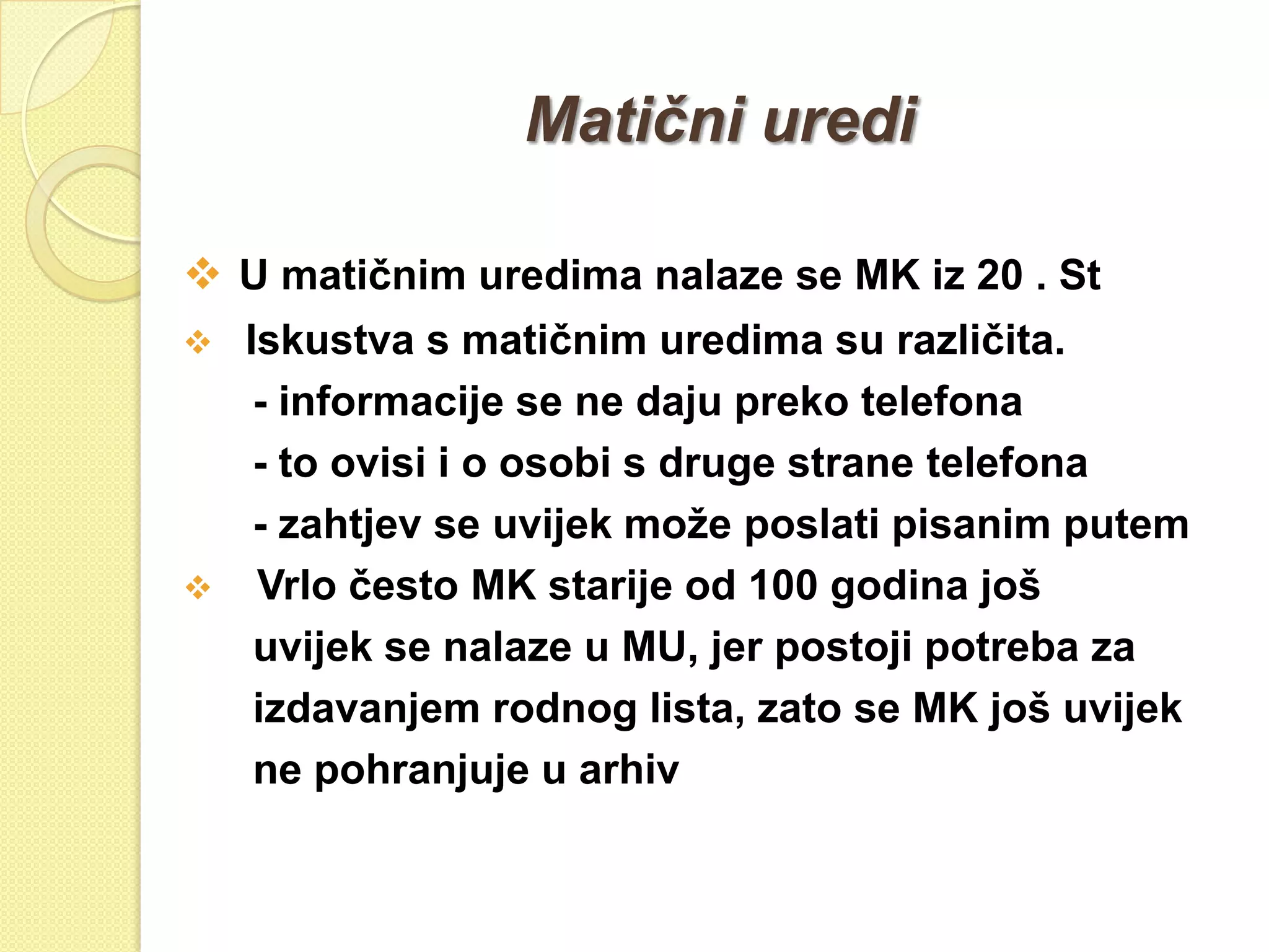 Matični uredi

 U matičnim uredima nalaze se MK iz 20 . St
   Iskustva s matičnim uredima su različita.
     - informacije se ne daju preko telefona
     - to ovisi i o osobi s druge strane telefona
     - zahtjev se uvijek moţe poslati pisanim putem
    Vrlo često MK starije od 100 godina još
     uvijek se nalaze u MU, jer postoji potreba za
     izdavanjem rodnog lista, zato se MK još uvijek
     ne pohranjuje u arhiv
 