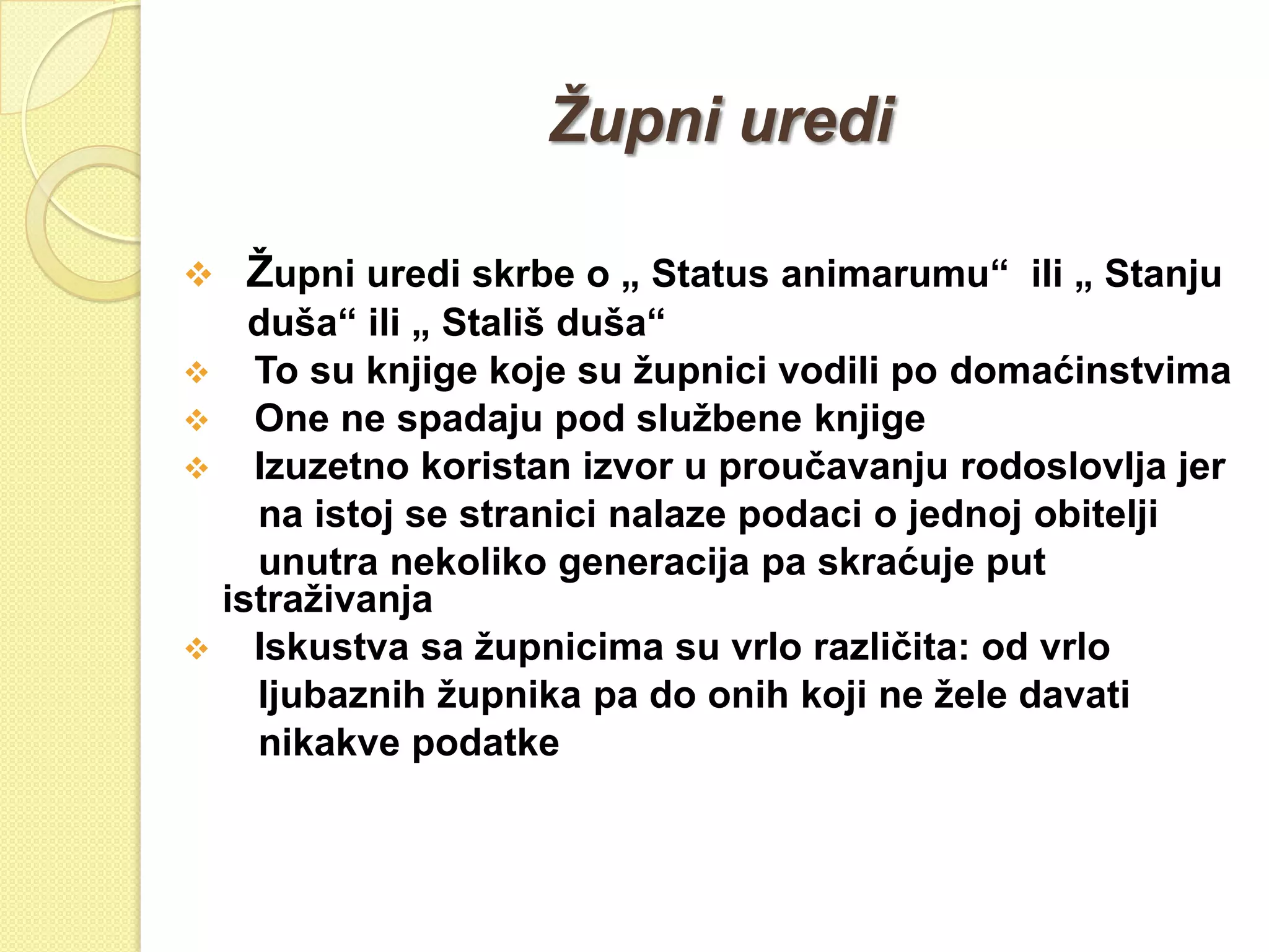 Župni uredi

   Ţupni uredi skrbe o „ Status animarumu“ ili „ Stanju
   duša“ ili „ Stališ duša“
 To su knjige koje su ţupnici vodili po domaćinstvima
 One ne spadaju pod sluţbene knjige
 Izuzetno koristan izvor u proučavanju rodoslovlja jer
   na istoj se stranici nalaze podaci o jednoj obitelji
   unutra nekoliko generacija pa skraćuje put
 istraţivanja
 Iskustva sa ţupnicima su vrlo različita: od vrlo
   ljubaznih ţupnika pa do onih koji ne ţele davati
   nikakve podatke
 